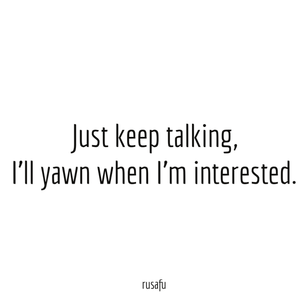 Just keep talking, I’ll yawn when I’m interested.