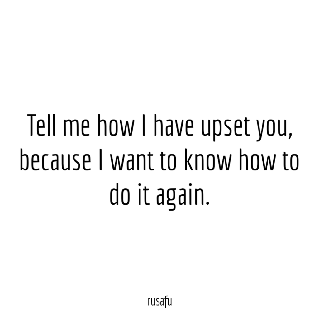 Tell me how I have upset you, because I want to know how to do it again.