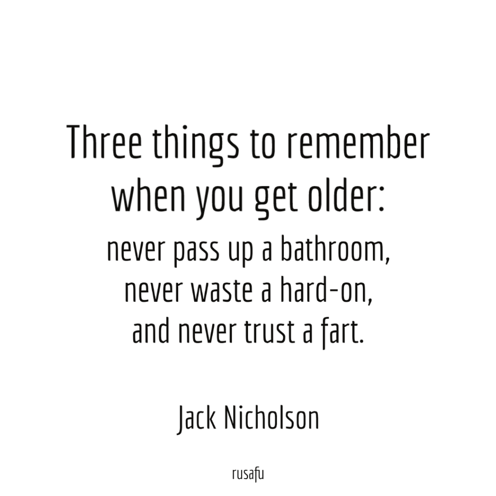 Three things to remember when you get older: never pass up a bathroom, never waste a hard-on, and never trust a fart.
