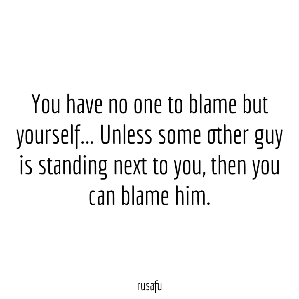 You have no one to blame but yourself... Unless some other guy is standing next to you, then you can blame him. 