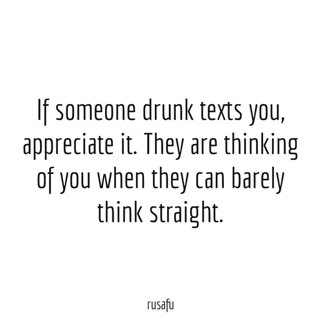 If someone drunk texts you, appreciate it. They are thinking of you when they can barely think straight.