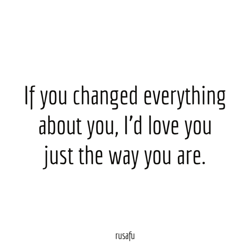 If you changed everything about you, I’d love you just the way you are.