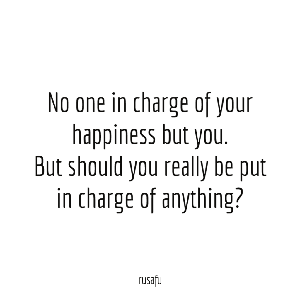 No one in charge of your happiness but you. But should you really be put in charge of anything?