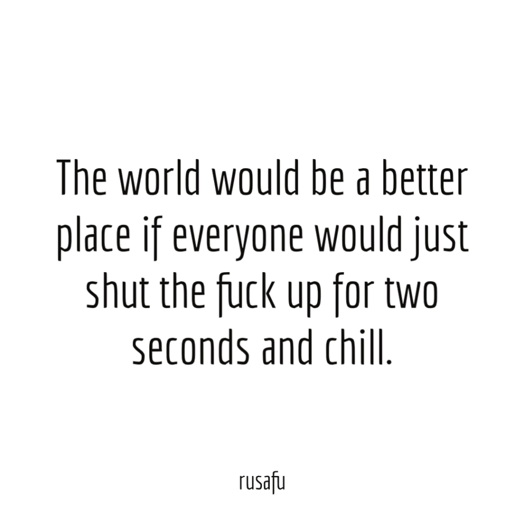 The world would be a better place if everyone would just shut the fuck up for two seconds and chill.