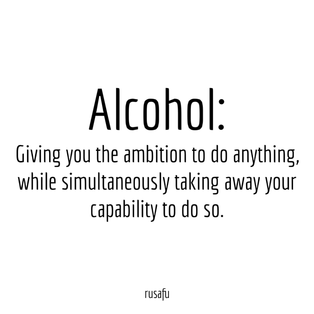Alcohol: Giving you the ambition to do anything, while simultaneously taking away your capability to do so.