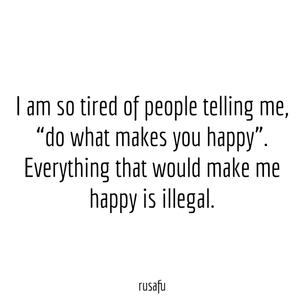 I am so tired of people telling me, “do what makes you happy”. Everything that would make me happy is illegal.