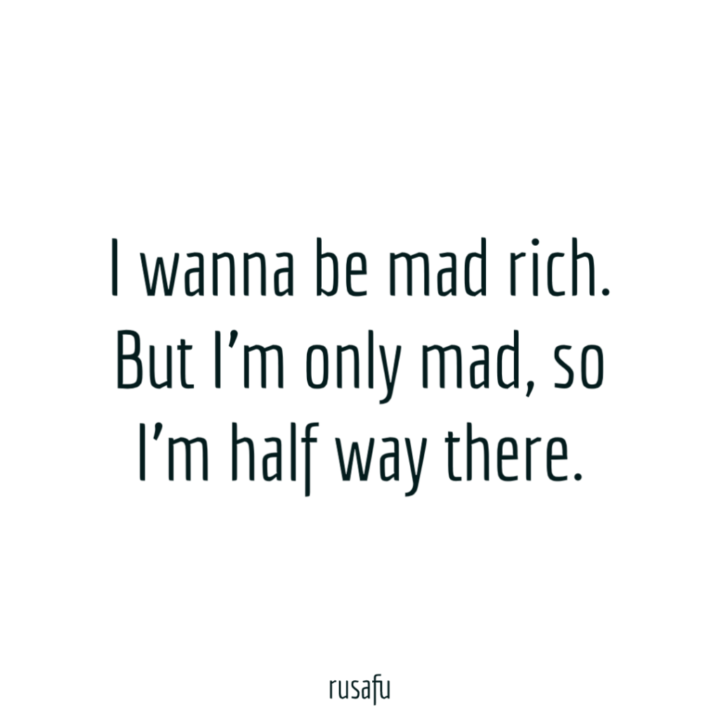 I wanna be mad rich. But I’m only mad, so I’m half way there.