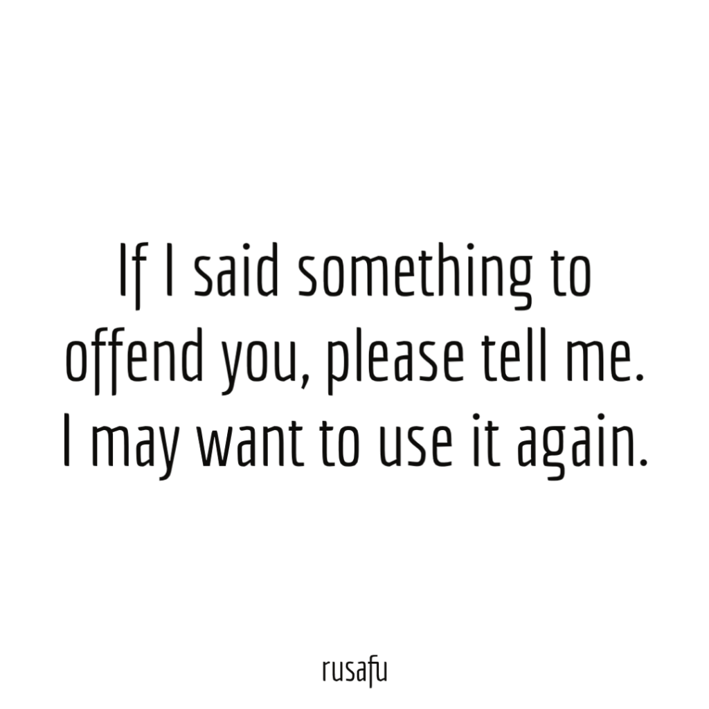 If I said something to offend you, please tell me. I may want to use it again.