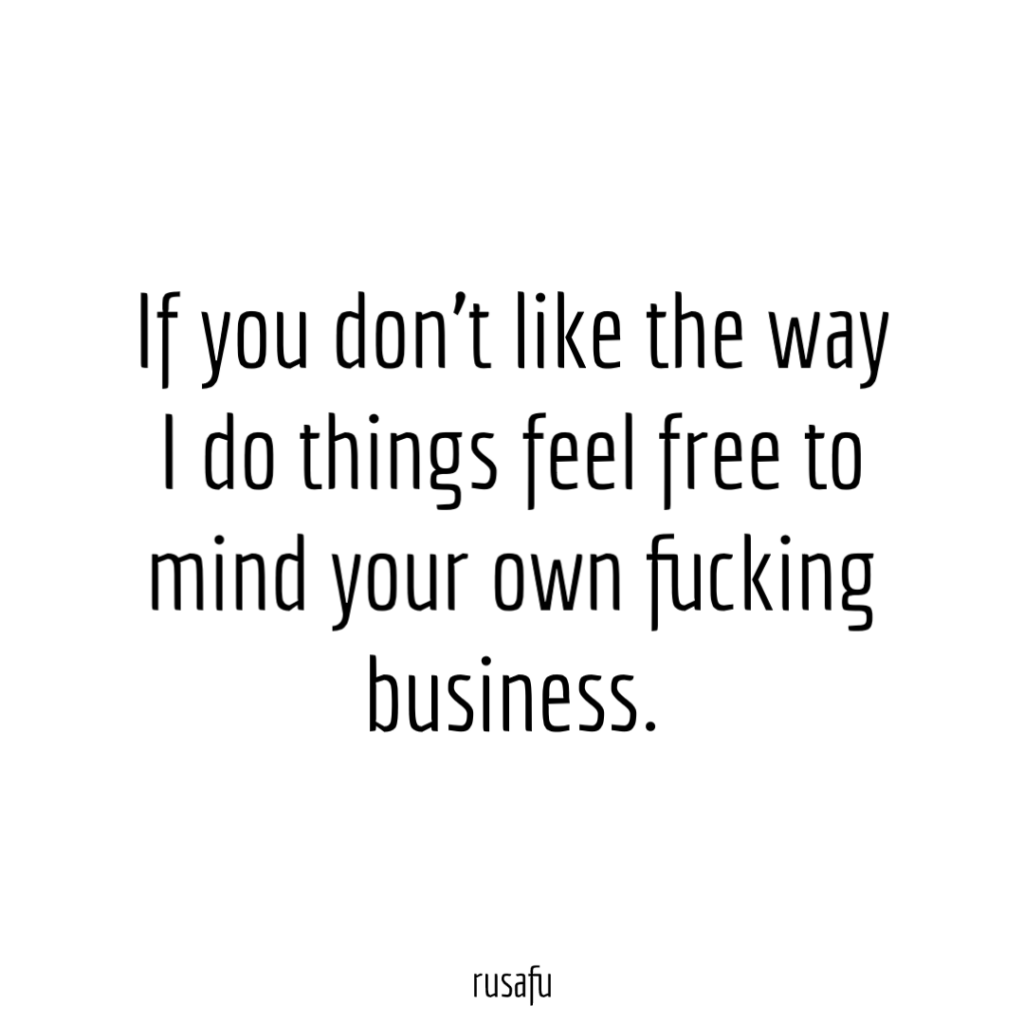 If you don’t like the way I do things feel free to mind your own fucking business.