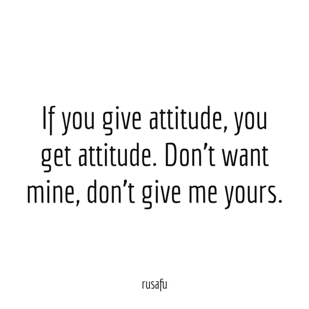 If you give attitude, you get attitude. Don’t want mine, don’t give me yours.