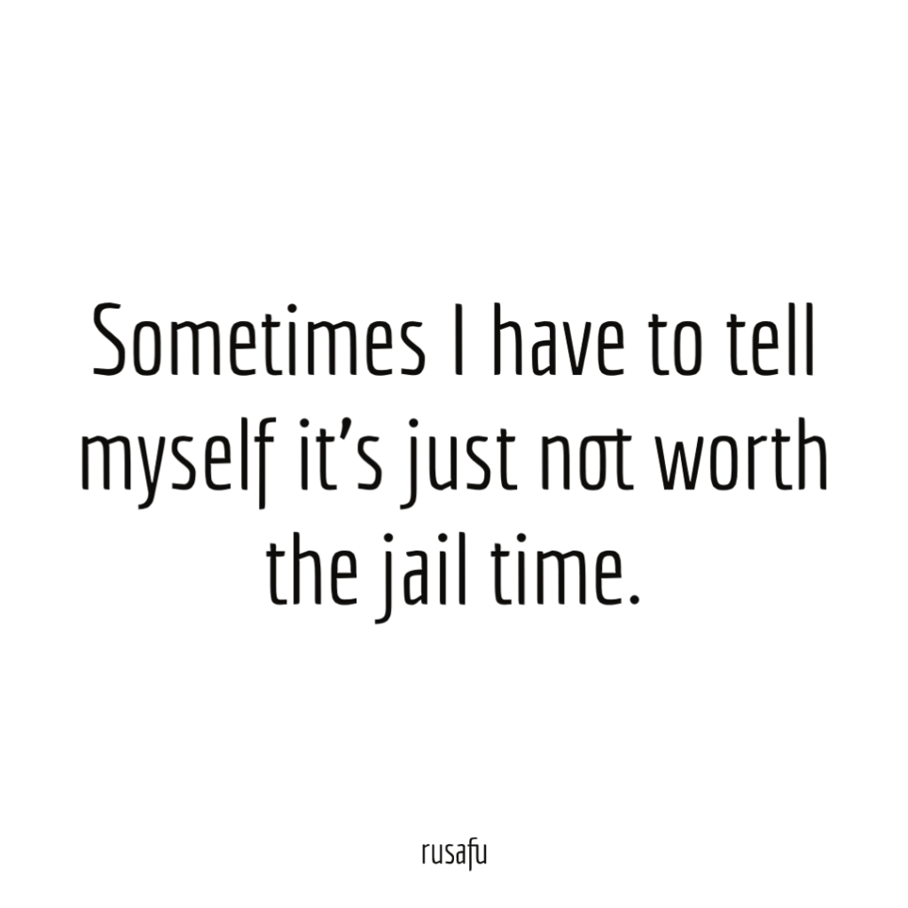 Sometimes I have to tell myself it’s just not worth the jail time.