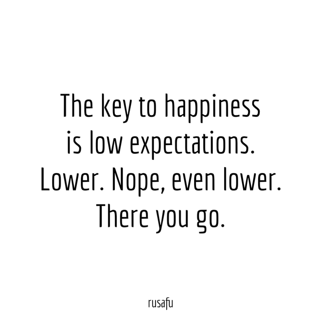 The key to happiness is low expectations. Lower. Nope, even lower. There you go.