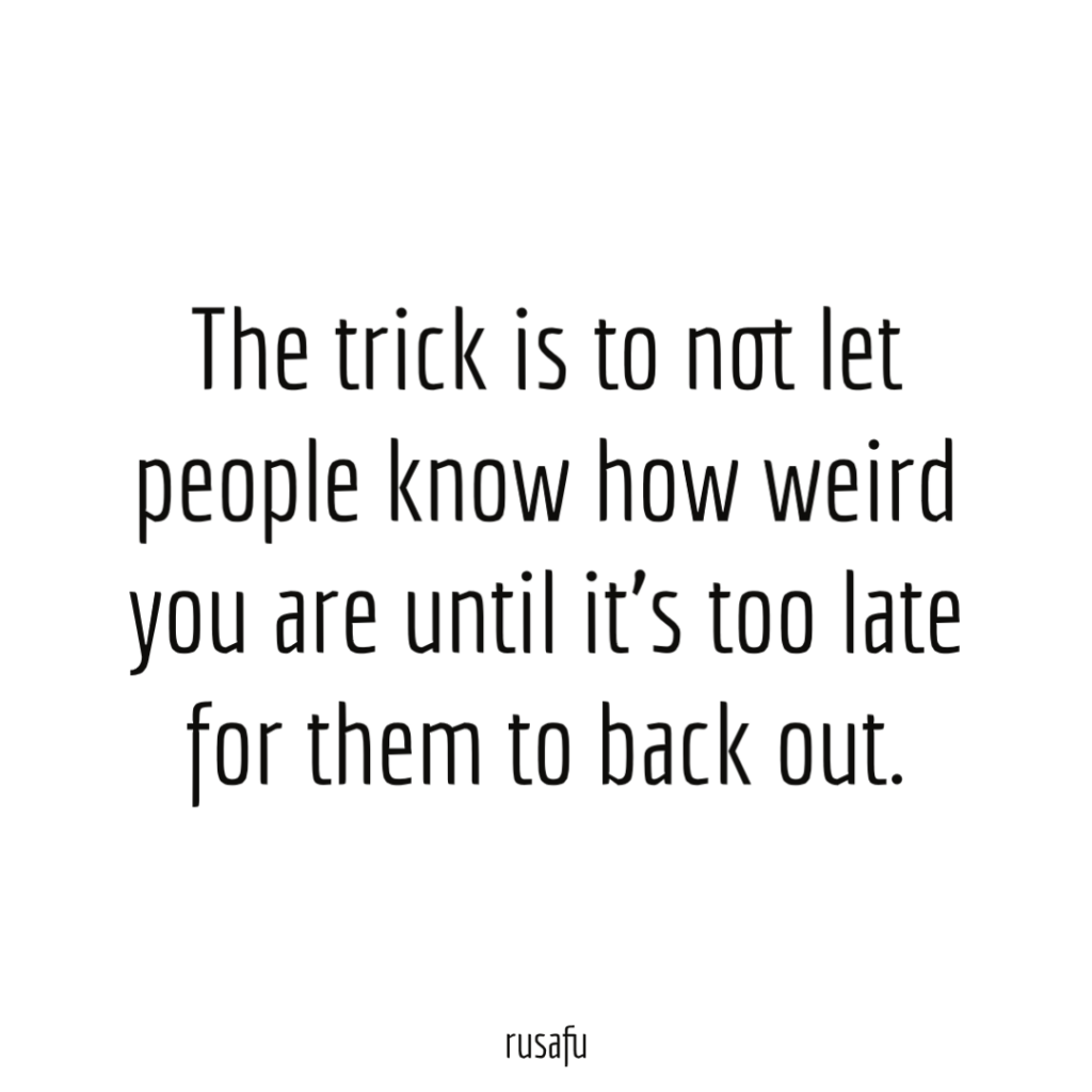 The trick is to not let people know how weird you are until it’s too late for them to back out.