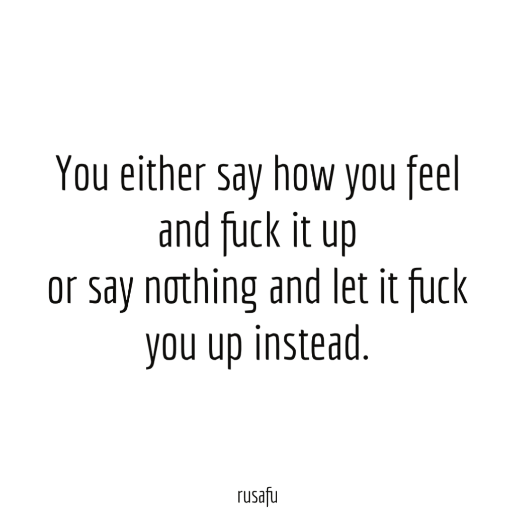 You either say how you feel and fuck it up or say nothing and let it fuck you up instead.