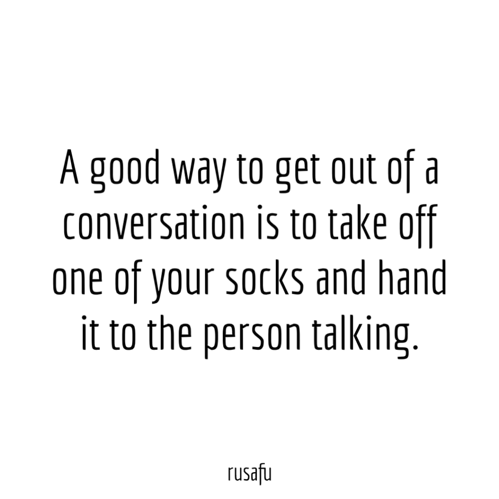 A good way to get out of a conversation is to take off one of your socks and hand it to the person talking.