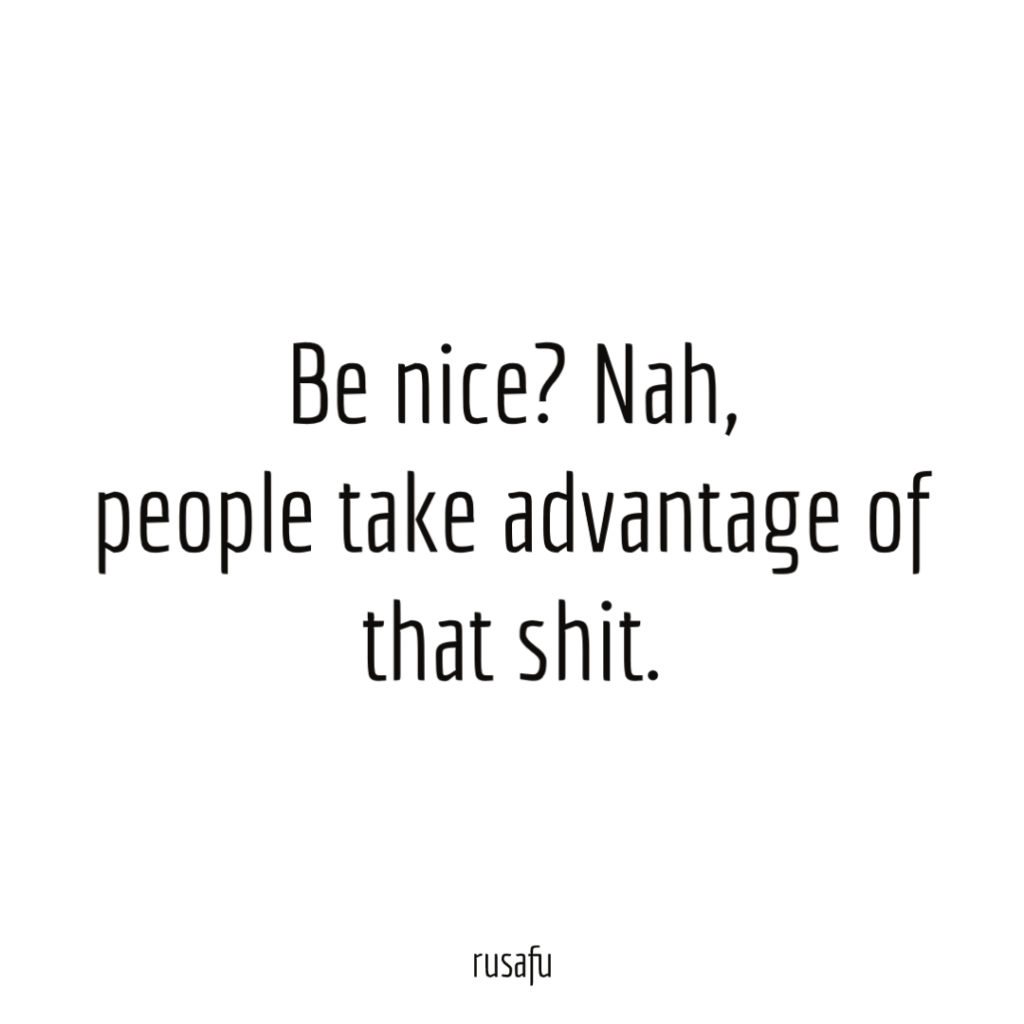 Be nice? Nah, people take advantage of that shit.