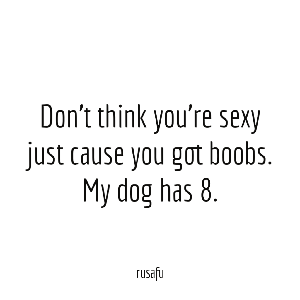 Don't think you're sexy just cause you got boobs. My dog has 8.