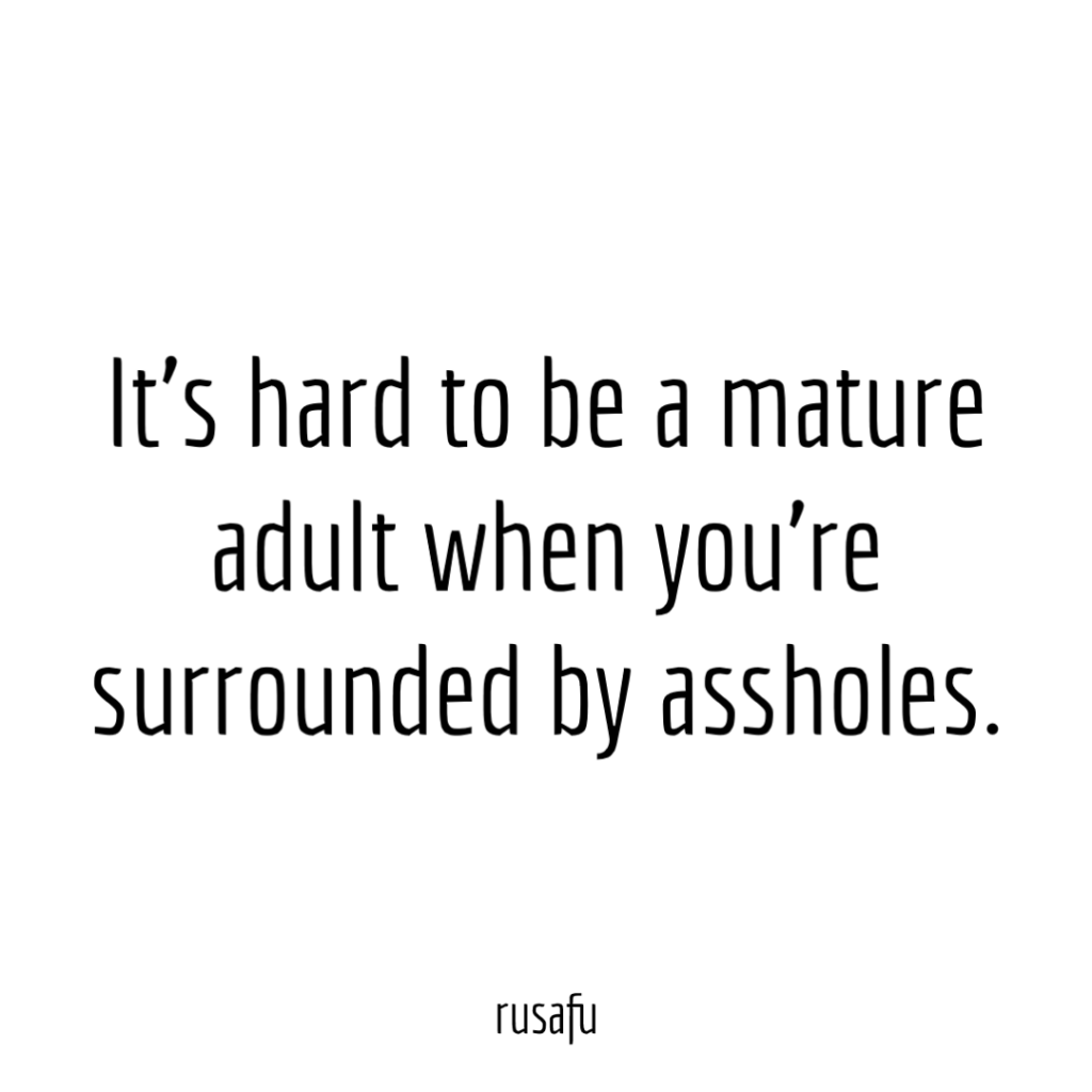 It’s hard to be a mature adult when you’re surrounded by assholes.