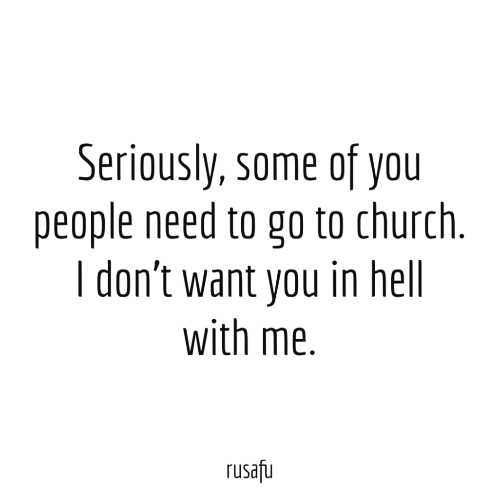 Seriously, some of you people need to go to church. I don’t want you in hell with me.
