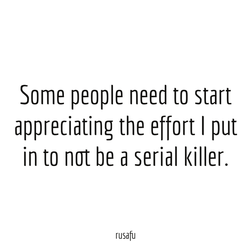 Some people need to start appreciating the effort I put in to not be a serial killer.
