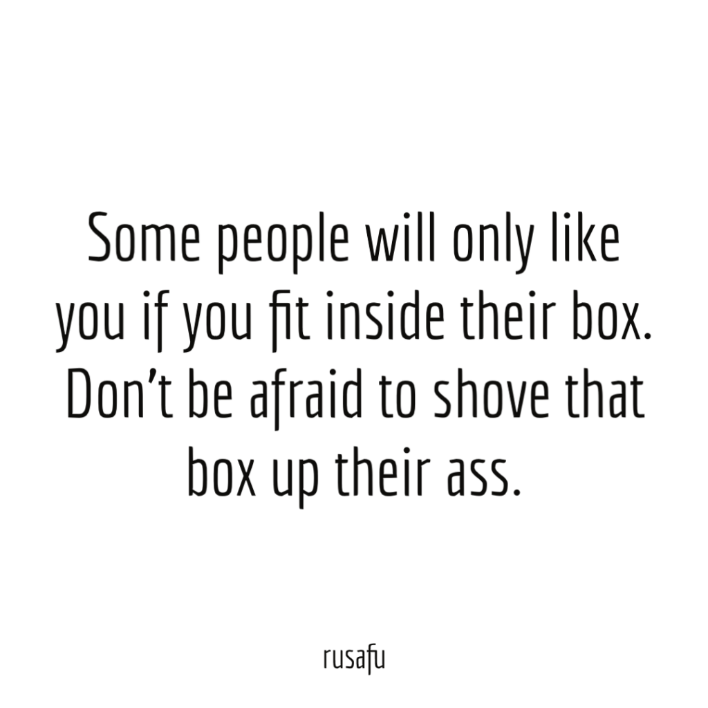 Some people will only like you if you fit inside their box. Don’t be afraid to shove that box up their ass.