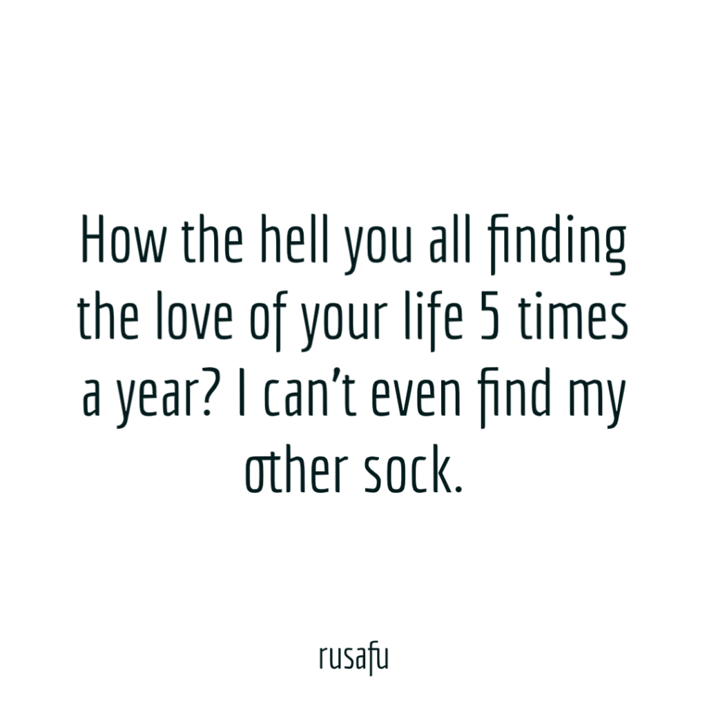 How the hell you all finding the love of your life 5 times a year? I can’t even find my other sock.