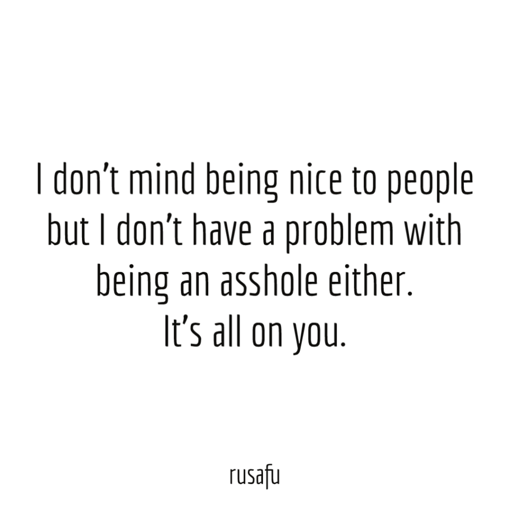 I don’t mind being nice to people but I don’t have a problem with being an asshole either. It’s all on you.