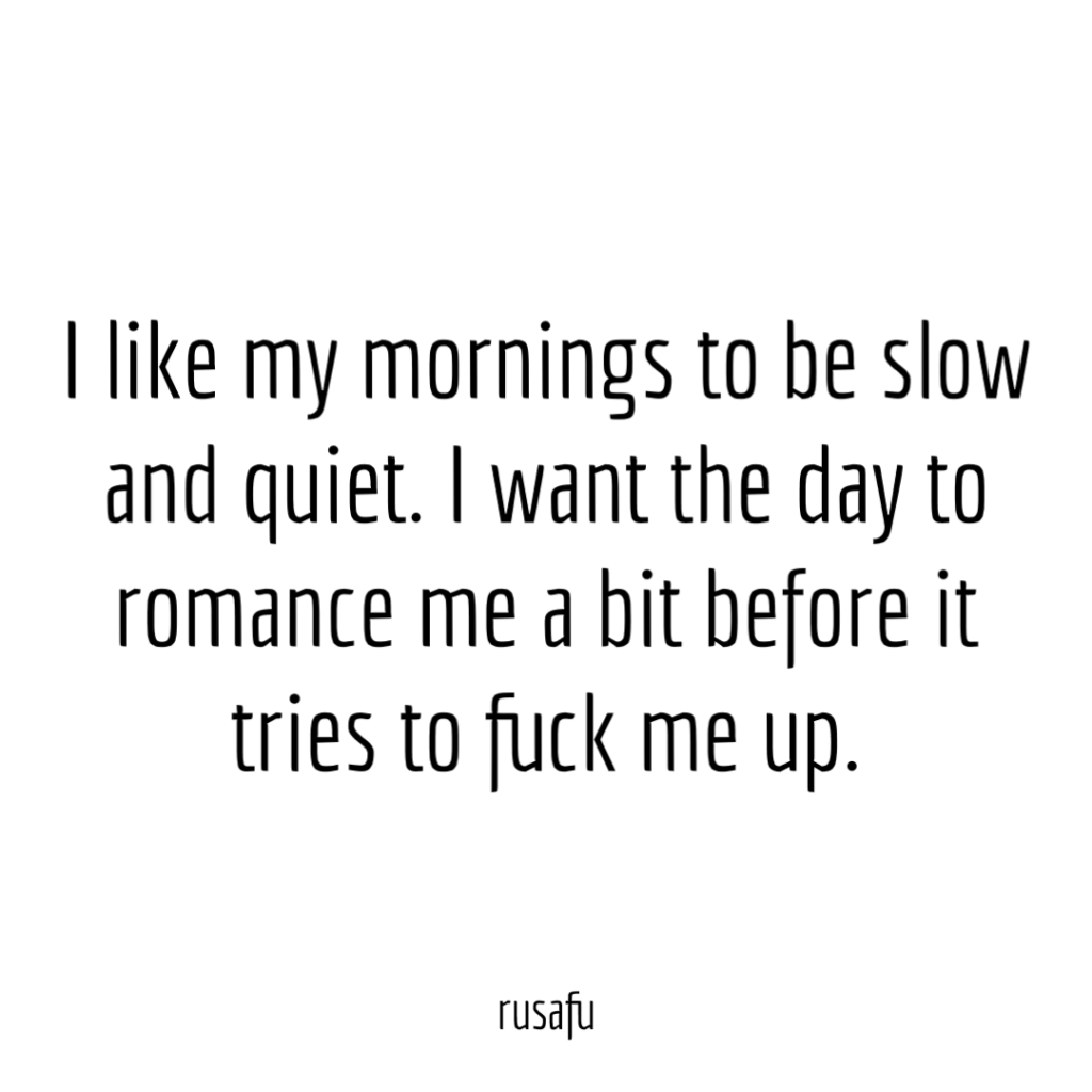 I like my mornings to be slow and quiet. I want the day to romance me a bit before it tries to fuck me up.