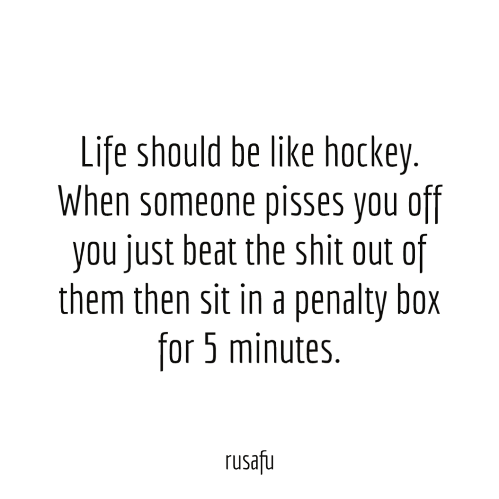 Life should be like hockey. When someone pisses you off you just beat the shit out of them then sit in a penalty box for 5 minutes.