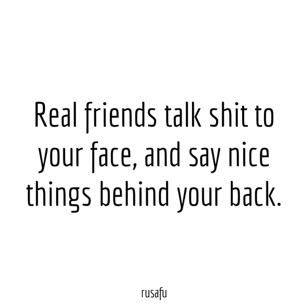 Real friends talk shit to your face, and say nice things behind your back.