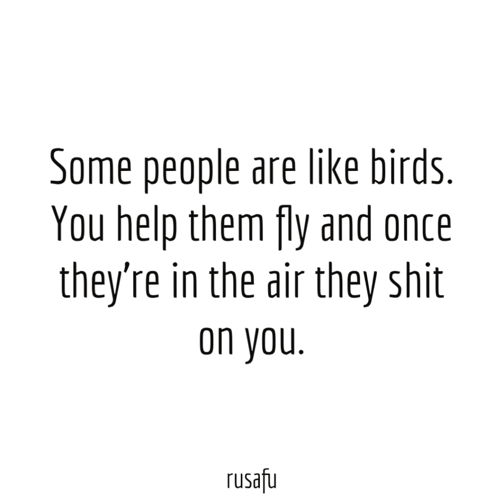 Some people are like birds. You help them fly and once they're in the air they shit on you.