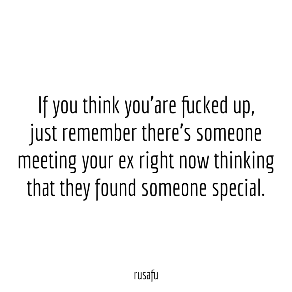 If you think you’are fucked up, just remember there’s someone meeting your ex right now thinking that they found someone special.