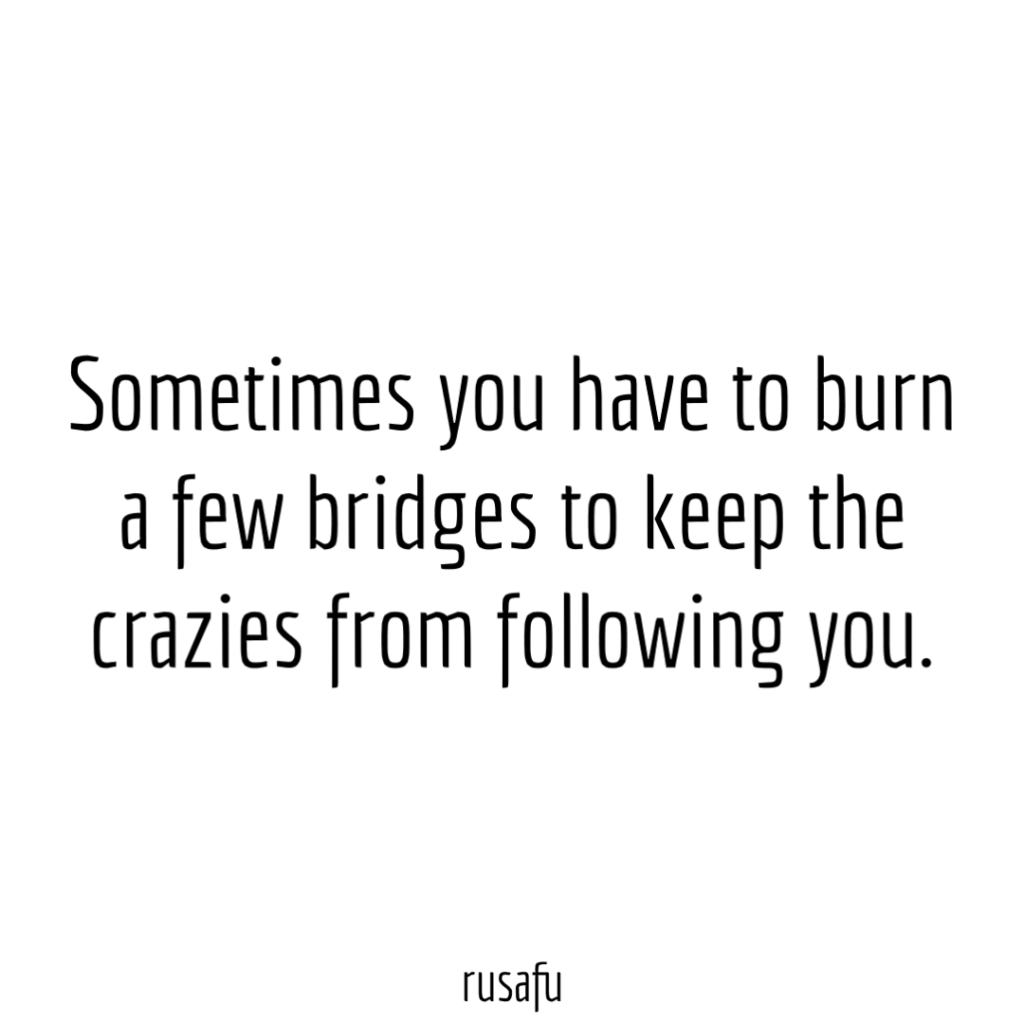 Sometimes you have to burn a few bridges to keep the crazies from following you.