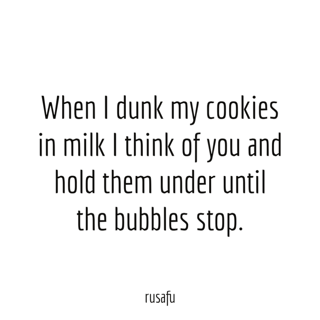 When I dunk my cookies in milk I think of you and hold them under until the bubbles stop.