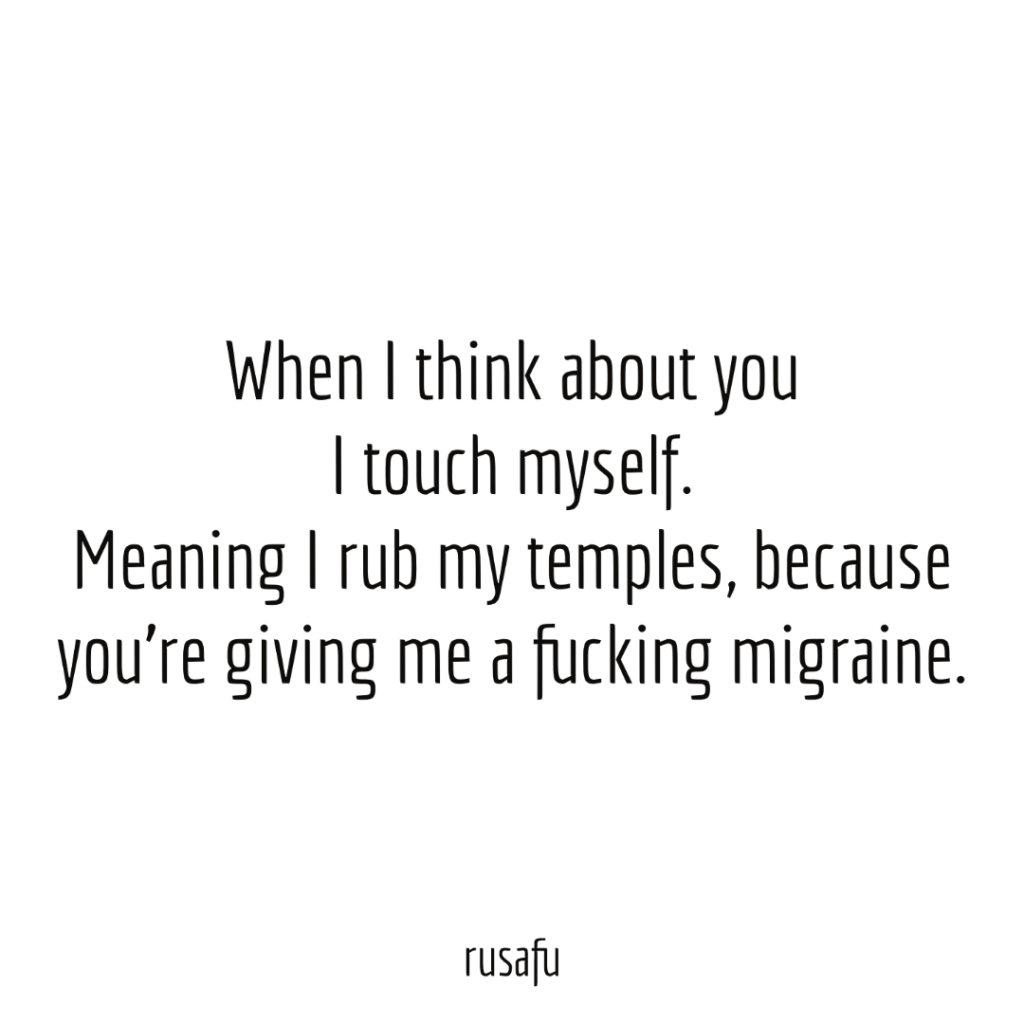 When I think about you I touch myself. Meaning I rub my temples, because you’re giving me a fucking migraine.