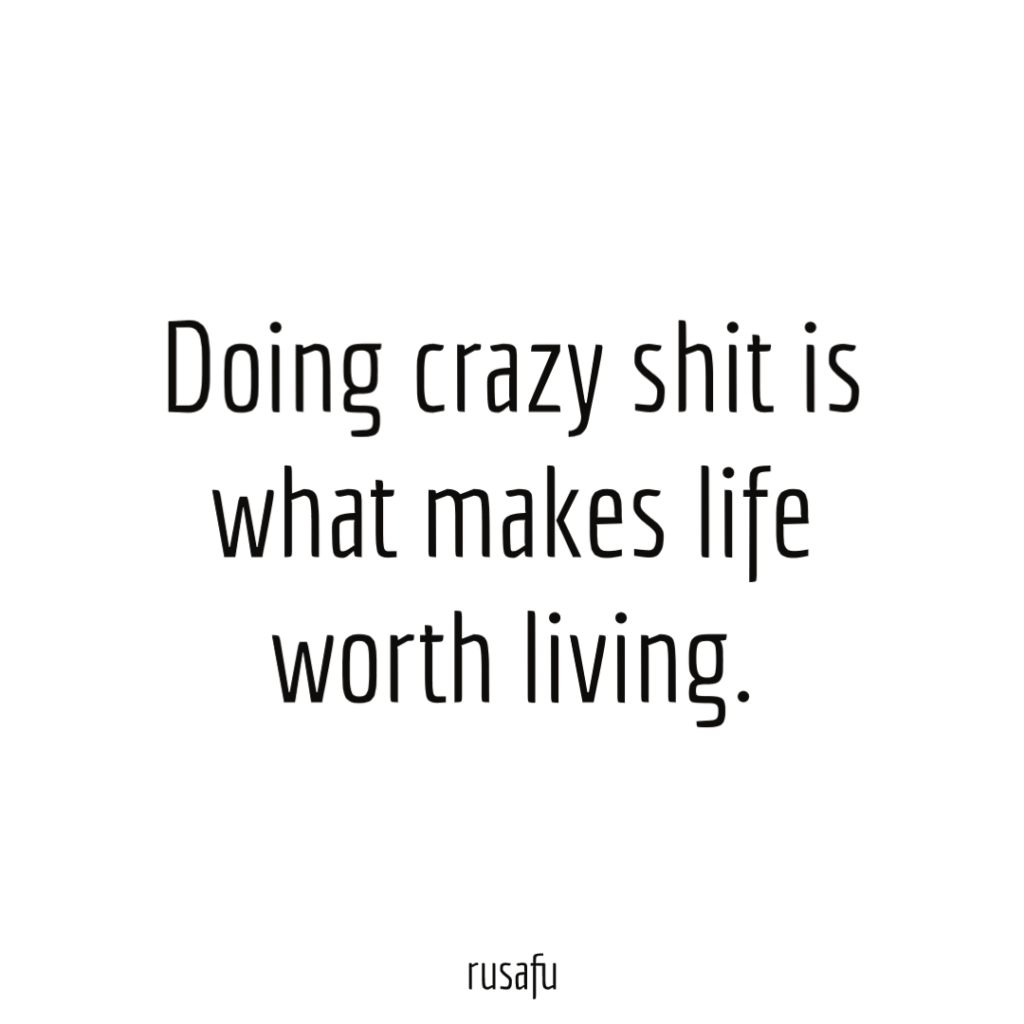 Doing crazy shit is what makes life worth living.