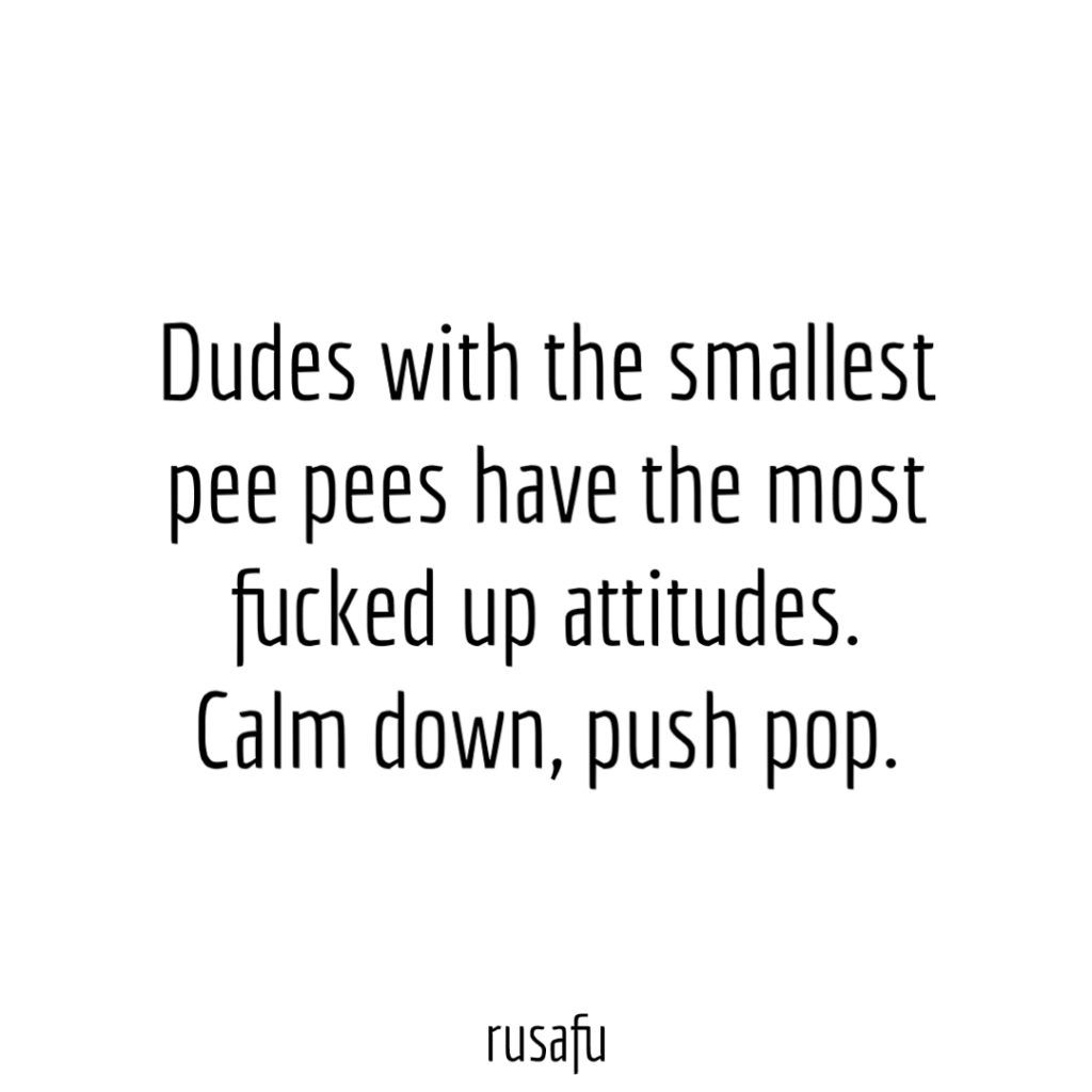 Dudes with small pee pees have the most fucked up attitudes. Calm down, push pop