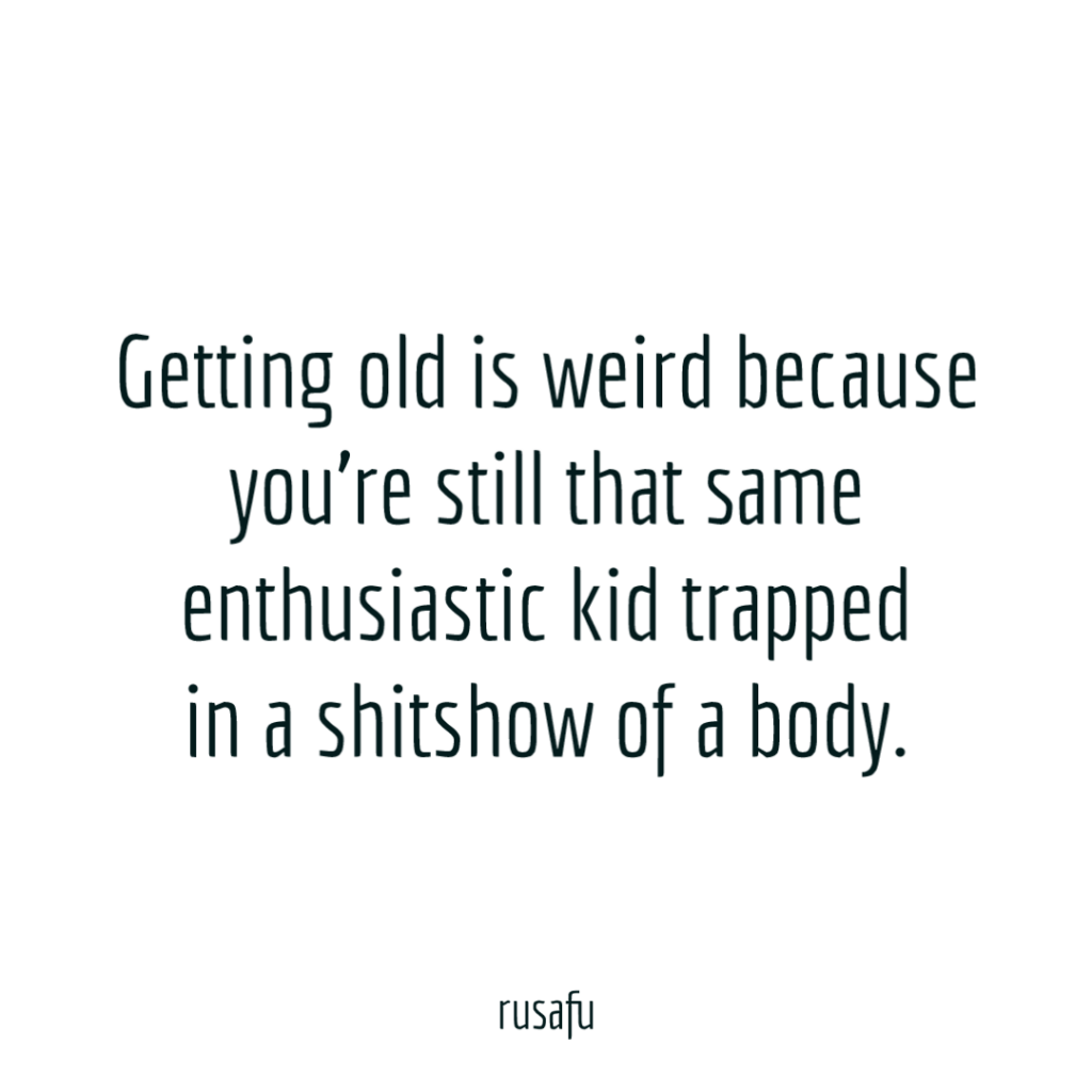 Getting old is weird because you're still that same enthusiastic kid trapped in a shitshow of a body.