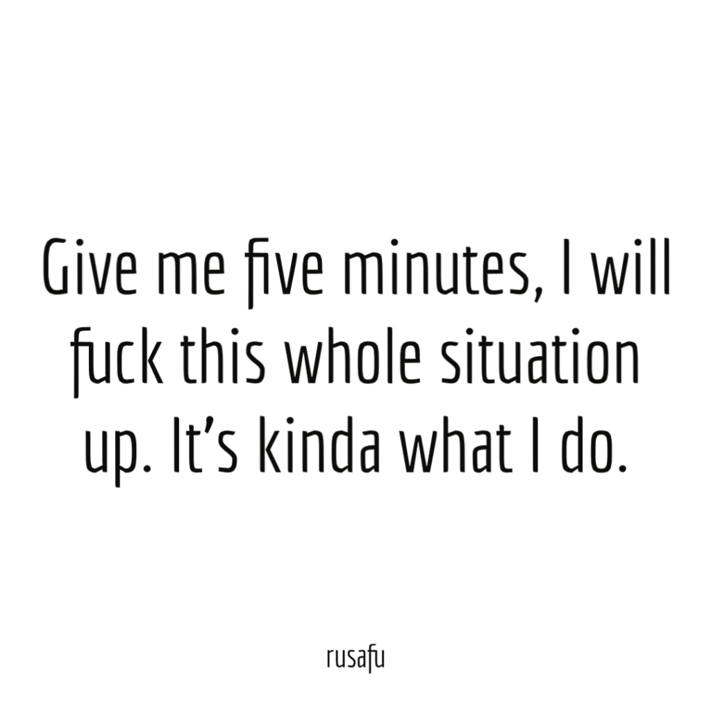 Give me five minutes, I will fuck this whole situation up. It's kinda what I do.