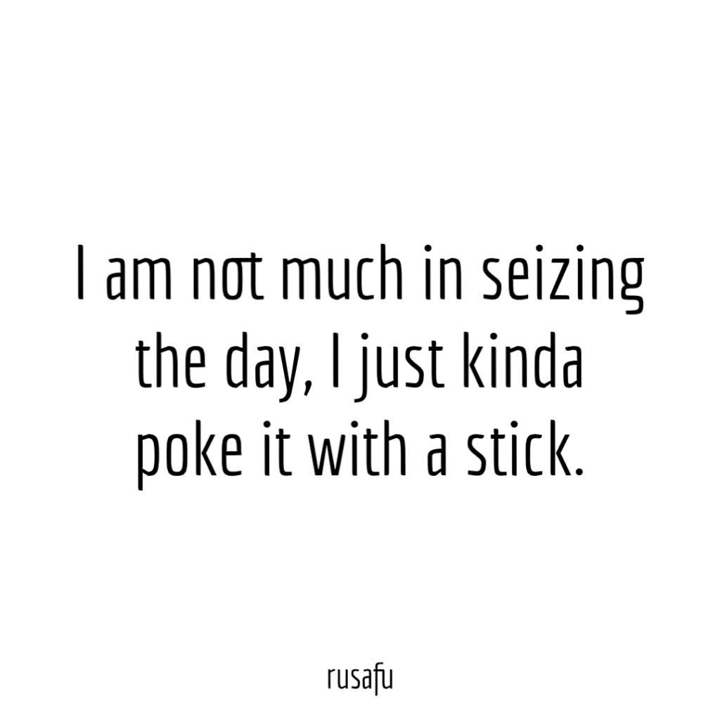 I am not much in seizing the day, I just kinda poke it with a stick.