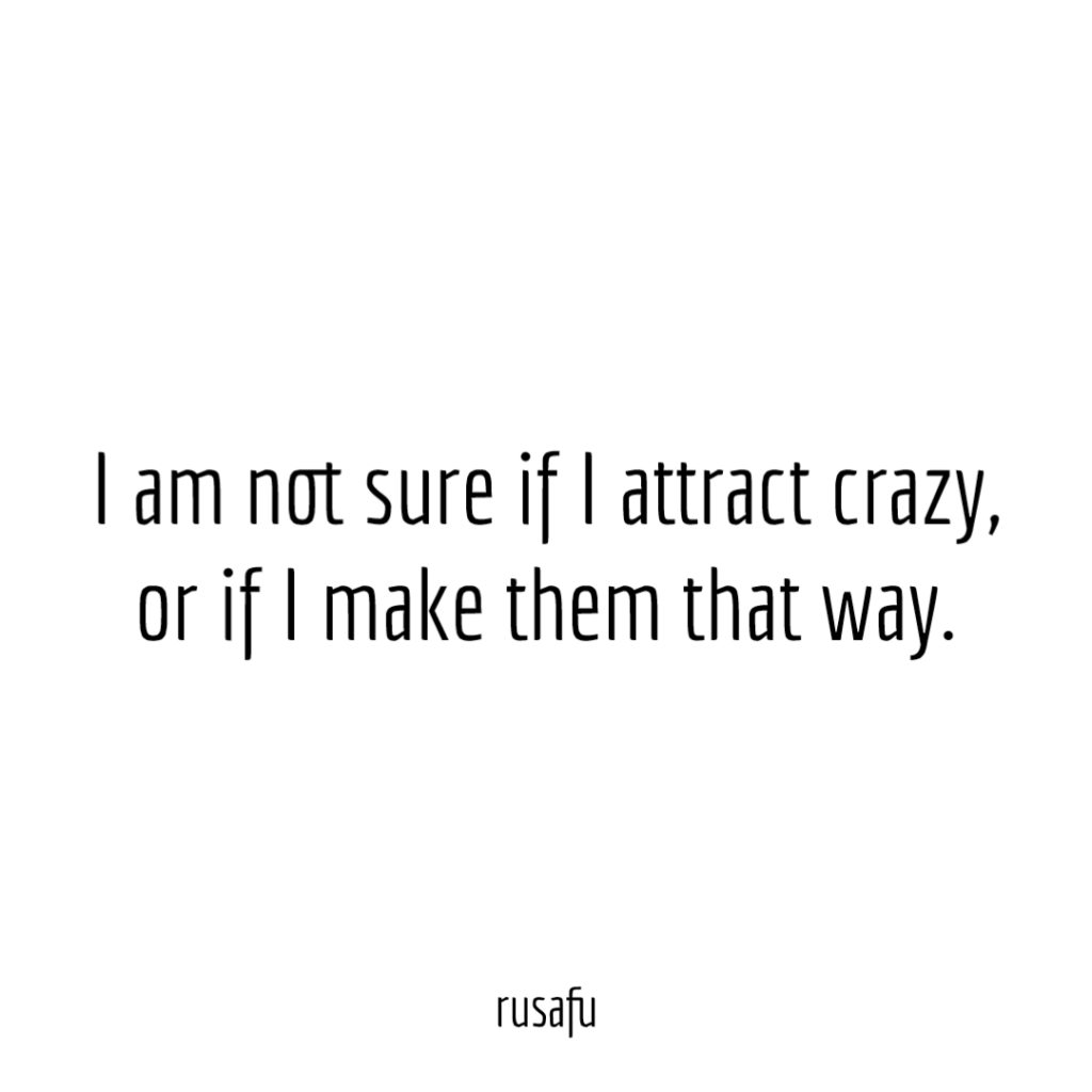 I am not sure if I attract crazy, or if I make them that way.