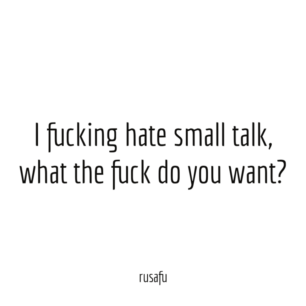 I fucking hate small talk, what he fuck do you want.