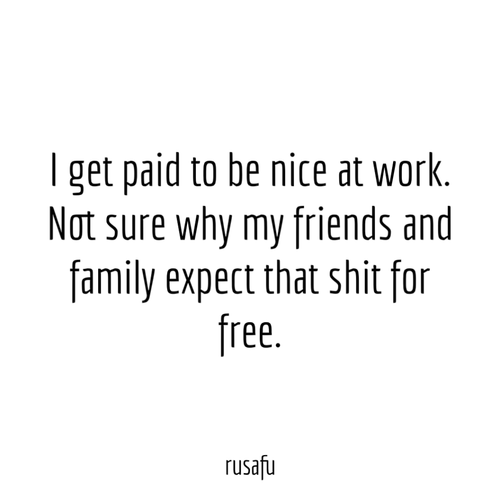 I get paid to be nice at work. Not sure why my friends and family expect that shit for free.
