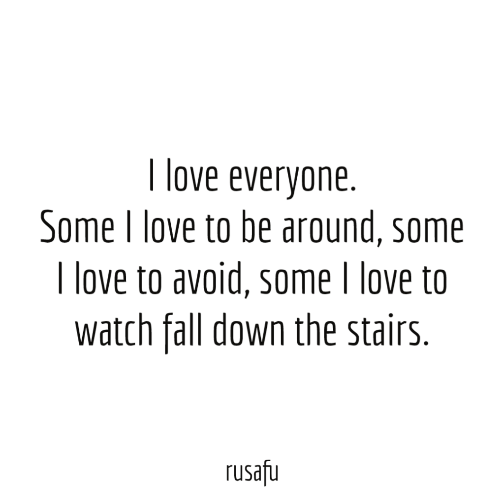 I love everyone. Some I love to be around, some I love to avoid, some I love to watch fall down the stairs.