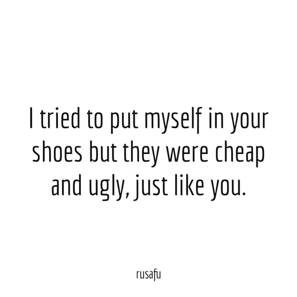 I tried to put myself in your shoes but they were cheap and ugly, just like you.