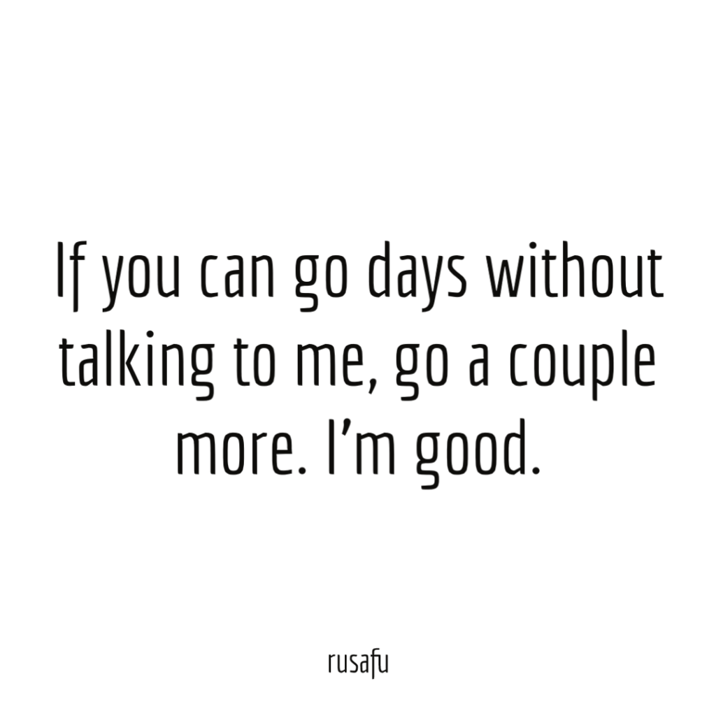 If you can go days without talking to me, go a couple more. I'm good.