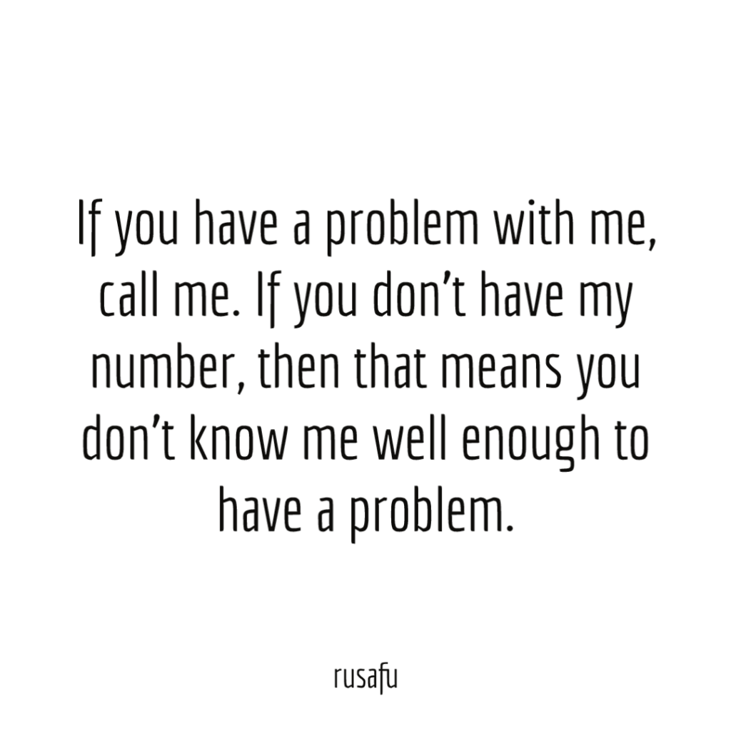 If you have a problem with me, call me. If you don't have my number, then that means you don't know me well enough to have a problem.