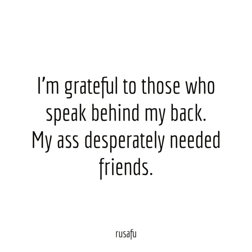 I'm grateful to those who speak behind my back. My ass desperately needed friends.
