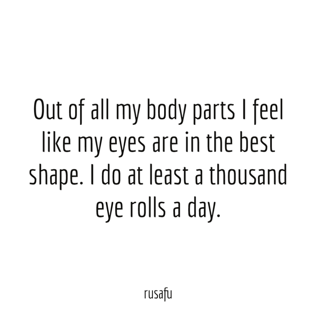 Out of all my body parts I feel like my eyes are in the best shape. I do at least a thousand eye rolls a day.
