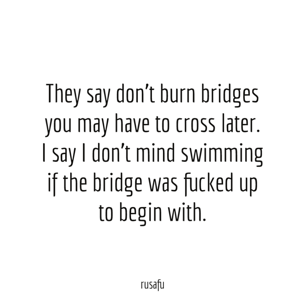 They say don’t burn bridges you may have to cross later. I say I don’t mind swimming if the bridge was fucked up to begin with.